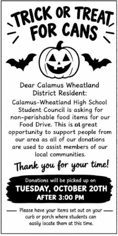 🎃 TRICK OR TREAT FOR CANS 🎃 Dear Calamus Wheatland District Resident: Calamus-Wheatland High School Student Council is asking for non-perishable food items for our Food Drive. This is a great opportunity to support people from our area as all of our donations are used to assist members of our local communities. They will be placing these flyers on doors Monday October 12th! Thank you for your time! 🥫 Donations will be picked up TUESDAY, OCTOBER 20TH AFTER 3:00 PM Please have your items set out on your curb or porch where students can easily locate them at this time.