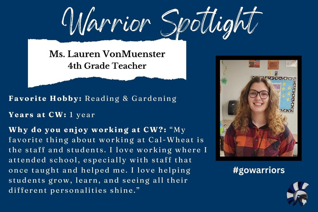 Lauren VonMuenster, 4th Grade Teacher, Favorite Hobby: Reading & Gardening  Years at CW: 1 year  Why do you enjoy working at CW?: “My favorite thing about working at Cal-Wheat is the staff and students. I love working where I attended school, especially with staff that once taught and helped me. I love helping students grow, learn, and seeing all their different personalities shine.”