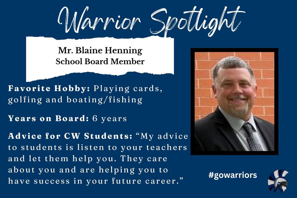 Blaine Henning, School Board Member, Favorite Hobby: Playing cards, golfing and boating/fishing Years on Board: 6 years Advice for CW Students: “My advice to students is listen to your teachers and let them help you. They care about you and are helping you to have success in your future career.”