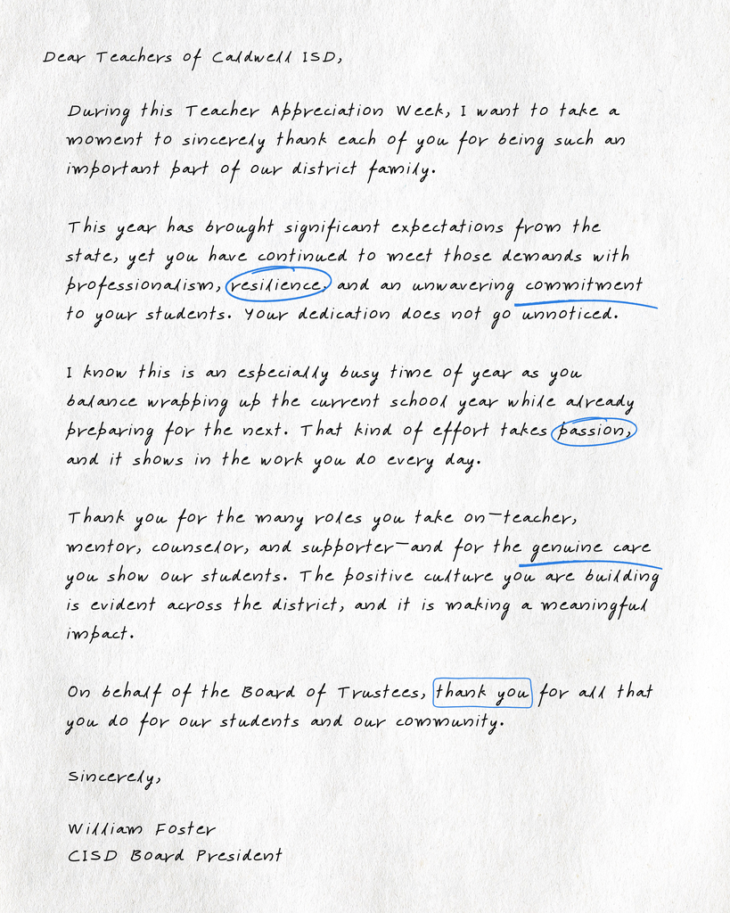 Dear Teachers of Caldwell ISD,  During this Teacher Appreciation Week, I want to take a moment to sincerely thank each of you for being such an important part of our district family.  This year has brought significant expectations from the state, yet you have continued to meet those demands with professionalism, resilience, and an unwavering commitment to your students. Your dedication does not go unnoticed.  I know this is an especially busy time of year as you balance wrapping up the current school year while already preparing for the next. That kind of effort takes passion, and it shows in the work you do every day.  Thank you for the many roles you take on—teacher, mentor, counselor, and supporter—and for the genuine care you show our students. The positive culture you are building is evident across the district, and it is making a meaningful impact.  On behalf of the Board of Trustees, thank you for all that you do for our students and our community.  Sincerely,   William Foster  CISD Board President