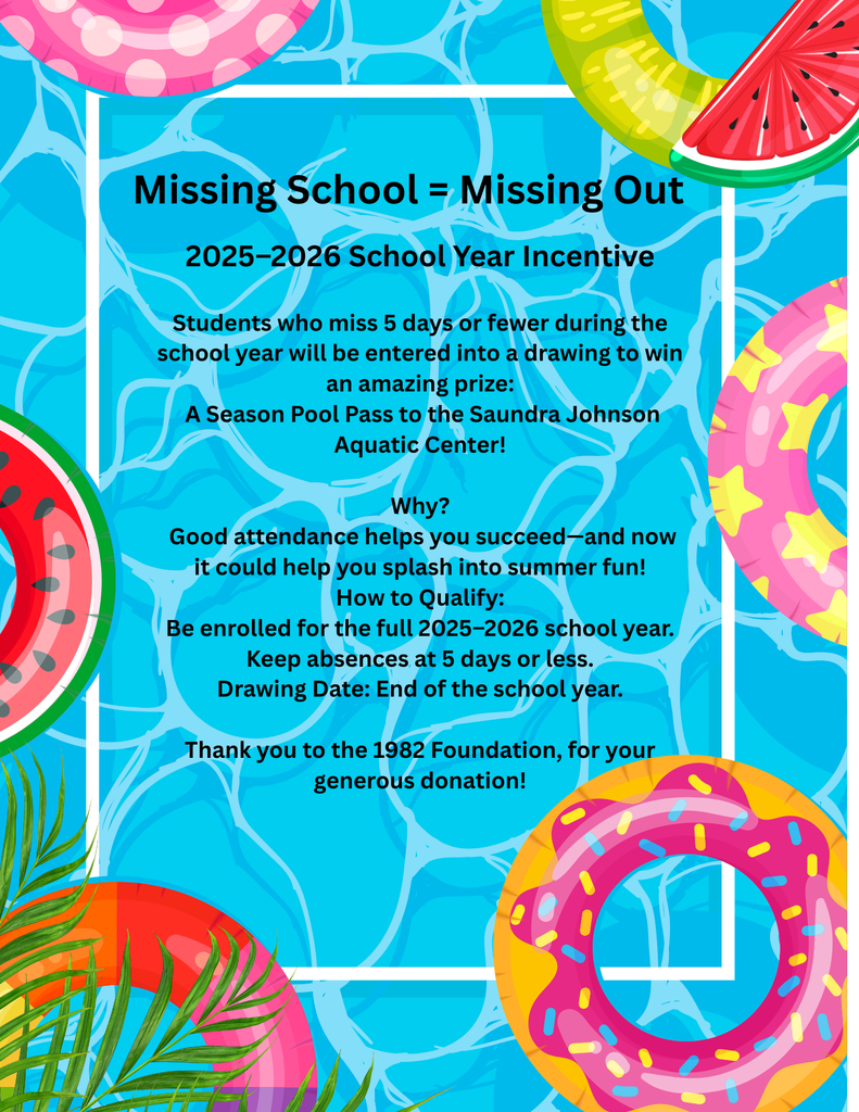 Missing School = Missing Out! 📚 2025–2026 School Year Incentive Students who miss 5 days or fewer during the school year will be entered into a drawing to win an amazing prize: 🏊 A Season Pool Pass to the Saundra Johnson Aquatic Center! Why? Good attendance helps you succeed—and now it could help you splash into summer fun! How to Qualify: ✔ Be enrolled for the full 2025–2026 school year ✔ Keep absences at 5 days or less Drawing Date: End of the school year 🎉 Thank you to the 1982 Foundation for your generous donation!