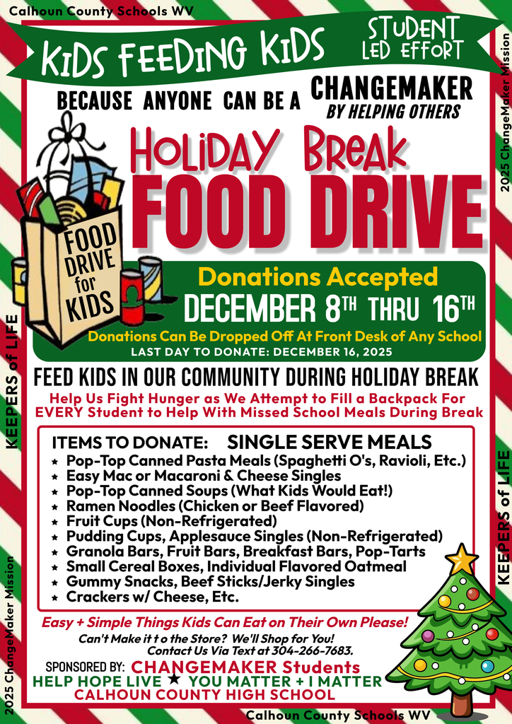 📢 Kids Feeding Kids – Holiday Break Food Drive! A student-led effort because anyone can be a changemaker by helping others. 🗓 Donations Accepted: December 8 – December 16, 2025 Drop off donations at the front desk of any school. Last day to donate: December 16, 2025 🎯 Goal: Help us fight hunger by filling a backpack for every student to cover missed school meals during holiday break. ✅ Items to Donate (Single-Serve Meals): Pop-top canned pasta meals (SpaghettiOs, ravioli, etc.) Easy mac or macaroni & cheese singles Pop-top canned soups (kid-friendly) Ramen noodles (chicken or beef flavored) Fruit cups (non-refrigerated) Pudding cups, applesauce singles (non-refrigerated) Pop-top canned meats, breakfast bars, Pop-Tarts Small cereal boxes, individual flavored oatmeal Gummy snacks, beef sticks, granola bars Crackers, cheese, etc. ✨ Easy & simple things kids can eat on their own! 📍 Where to donate: Any Calhoun County school 📞 Questions? Call 304-354-7683 Sponsored by: Changemaker Students – Help Because YOU Matter | I Matter Calhoun County High School