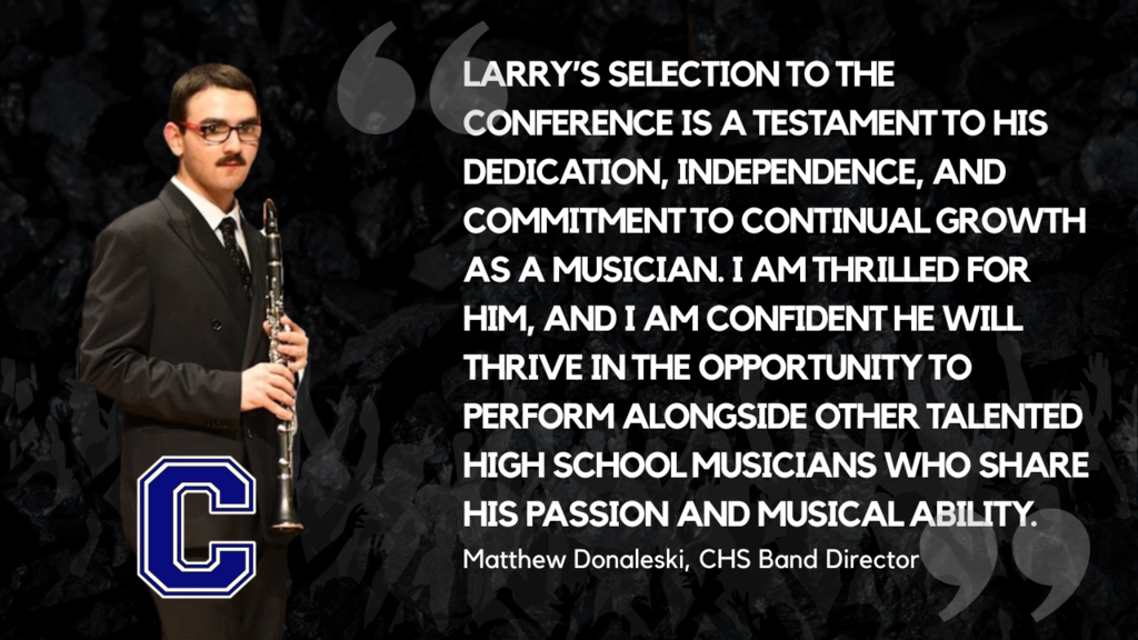 Larry’s selection for the conference is a testament to his dedication, independence, and commitment to continual growth as a musician. I am thrilled for him, and I am confident he will thrive in the opportunity to perform alongside other talented high school musicians who share his passion and musical ability. - Matt Donaleski, CHS Band Director