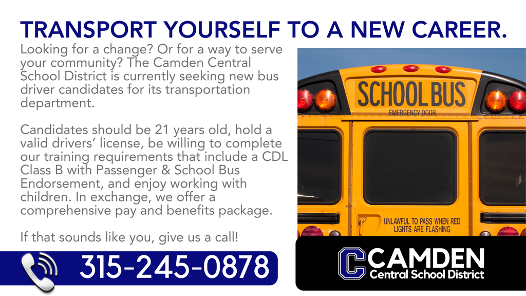 The Camden Central School District is eagerly seeking new bus driver candidates to transport students to and from school, and to the activities they rely on for a well-rounded educational program.   We offer paid training and licensing, a comprehensive pay and benefits package, state retirement, flexible scheduling, and the opportunity to help the future of our community succeed.   If you're reliable, personable, and committed to a safe and welcoming environment, we want to talk to you! Call 315-245-0878 to start your journey today!