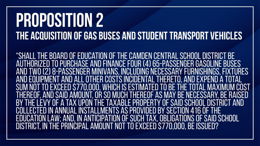 Proposition No. 2: The Acquisition of Gas Buses and Student Transport Vehicles, which shall appear as follows: “Shall the Board of Education of the Camden Central School District be authorized to purchase and finance four (4) 65-passenger gasoline buses and two (2) 8-passenger minivans, including necessary furnishings, fixtures and equipment and all other costs incidental thereto, and expend a total sum not to exceed $770,000, which is estimated to be the total maximum cost thereof, and said amount, or so much thereof as may be necessary, be raised by the levy of a tax upon the taxable property of said School District and collected in annual installments as provided by Section 416 of the Education Law; and, in anticipation of such tax, obligations of said School District, in the principal amount not to exceed $770,000, be issued?