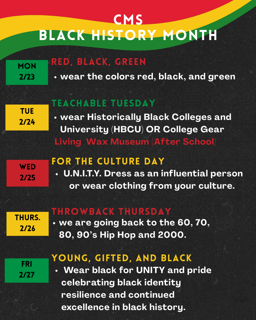 CMS Black History month: Monday 2/23 Red black and Green, Wear the colors Red, black and green.  Tuesday 2/24 Teachable Tuesday wear historically black colleges and university (HBCU) or College gear.  Living Wax Museum after school. Wed 2/25 For the culture day: U.N.I.T.Y. dress as an influential person or wear clothing from your culture.  Thurs. 2/26 Throwback thursday we are going back to the 60, 70, 80 90's hip hop and 2000. Fri 2/27  Young gifted and black.  Wear black for unity and pride celebrating black identity, resilience and continued excellence in black history. 
