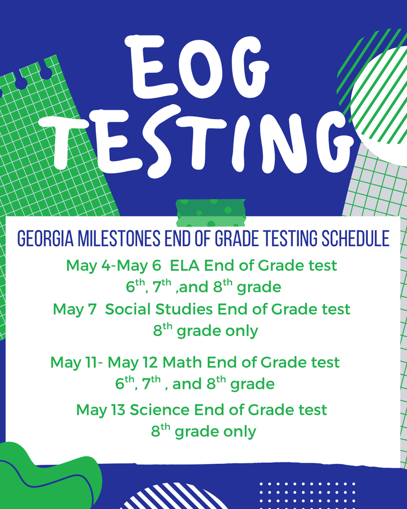 EOG Testing:  Georgia Milestones End of Grade testing schedule.  May 4-May 6 ELA End of Grade test 6th, 7th and 8th grade.  May 7th Social Studies end of grade test 8th grade only.  May 11-May 12 Math end of grade test 6th 7th and 8th grade.  May 13 Science End of Grade Test 8th grade Only