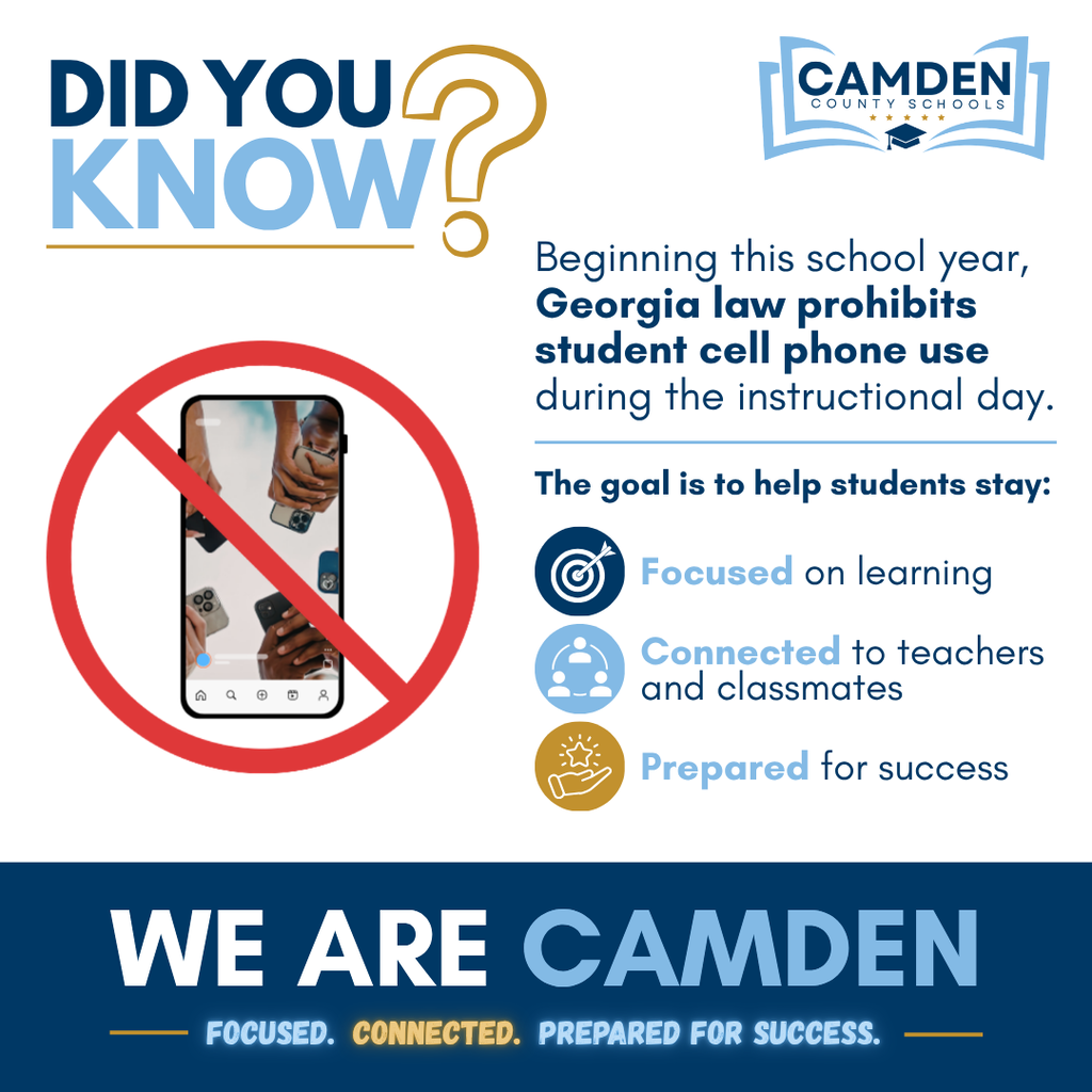Did you know? Beginning this school year, Georgia law prohibits student cell phone use during the instructional day. The goal is to help students stay: Focused on learning, Connected to teachers and classmates, and prepared for success. We Are CAMDEN. Focused. Connected. Prepared for Success.