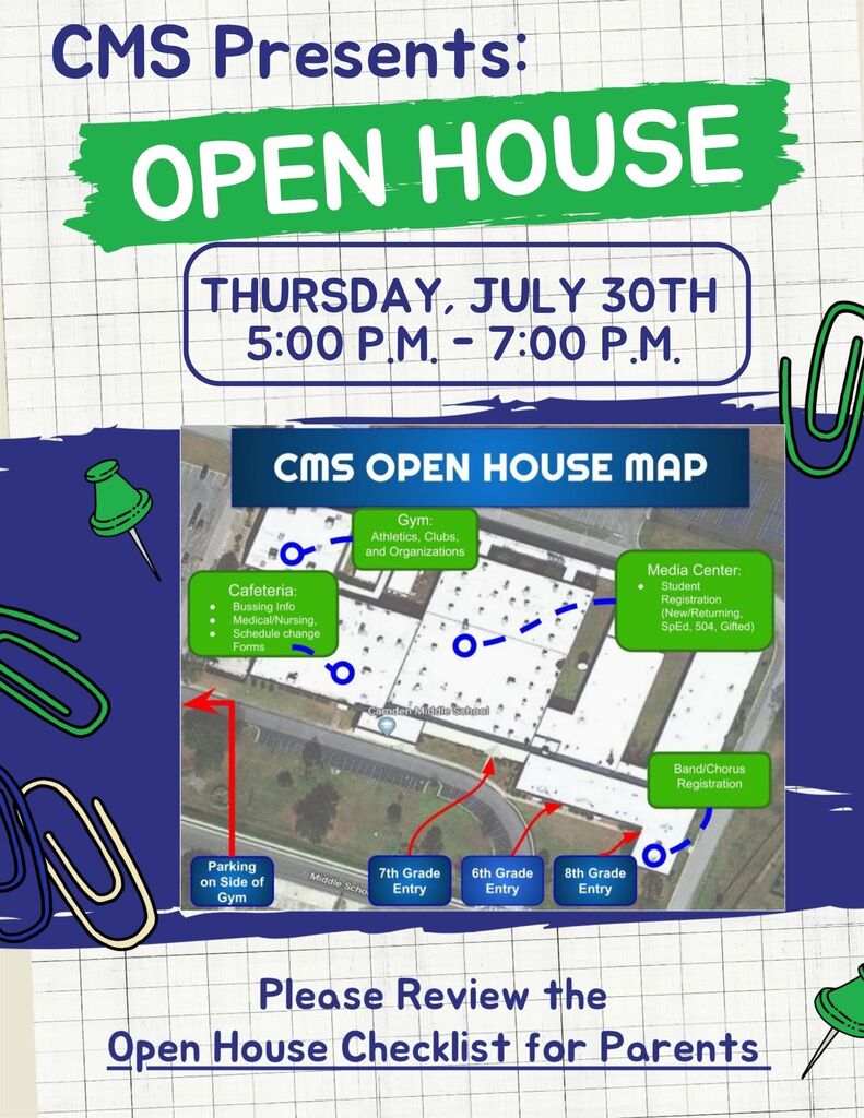 CMS Presents: Open House  Thursday July 30th 5:00 PM-7:00 PM  CMS Open house Map  Cafeteria: Bussing info, Medical/Nursing, Schedule Change forms,  Gym:  Athletics, Clubs and Organizations,  Media Center: Student Registration (New, returning, SPED, 504, Gifted)  Band/Chorus Registration.  Parking on side of gym.  7th grade Entry, 6th Grade Entry, 8th grade entry.  Please review the Open house Checklist for parents. 