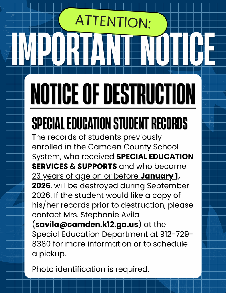 ATTENTION: IMPORTANT NOTICE NOTICE OF DESTRUCTION Special Education Student Records The records of students previously enrolled in the Camden County School System, who received SPECIAL EDUCATION SERVICES & SUPPORTS and who became 23 years of age on or before January 1, 2026, will be destroyed during September 2026. If the student would like a copy of his/her records prior to destruction, please contact Mrs. Stephanie Avila (avila@camden.k12.ga.us) at the Special Education Department at 912-729-8380 for more information or to schedule a pickup. Photo identification is required.