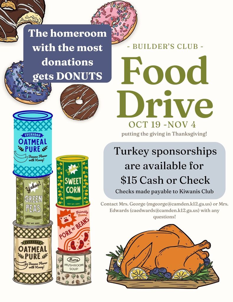 Builder's Club Food Drive. Oct 19 - Nov 4 - putting the giving in Thanksgiving -Turkey sponsorships are available for $15 Cash or check (checks made payable to Kiwanis Club. The homeroom with the most donations gets DONUTS! Contact Mrs. George (mgeorge@camden.k12.ga.us) or Mrs. Edwards (caedwards@camden.k12.ga.us) with any questions!