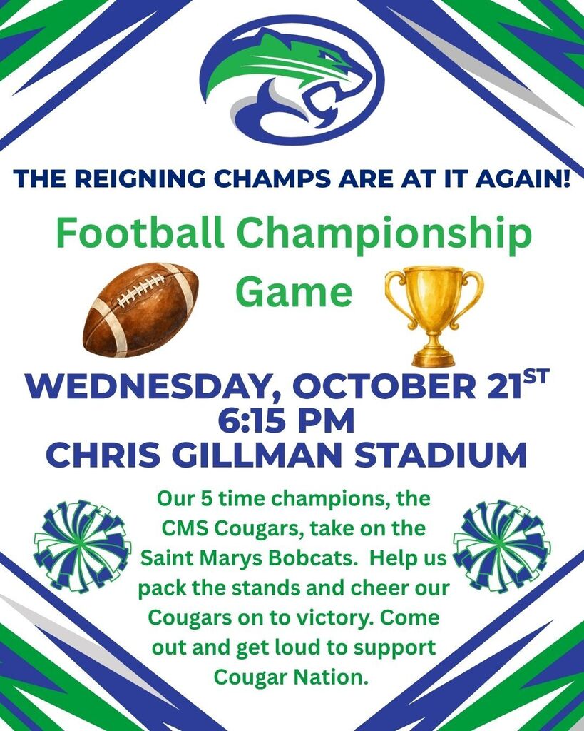 The reigning champs are at it again!  Football Championship Game Wednesday, October 21st, 6:15 PM Chris Gillman stadium.  Our 5 time champions, the CMS Cougars, take on the Saint Marys Bobcats.  Help us pack the stands and cheer our cougars on to victory.  Come out and get loud to support Cougar Nation. 