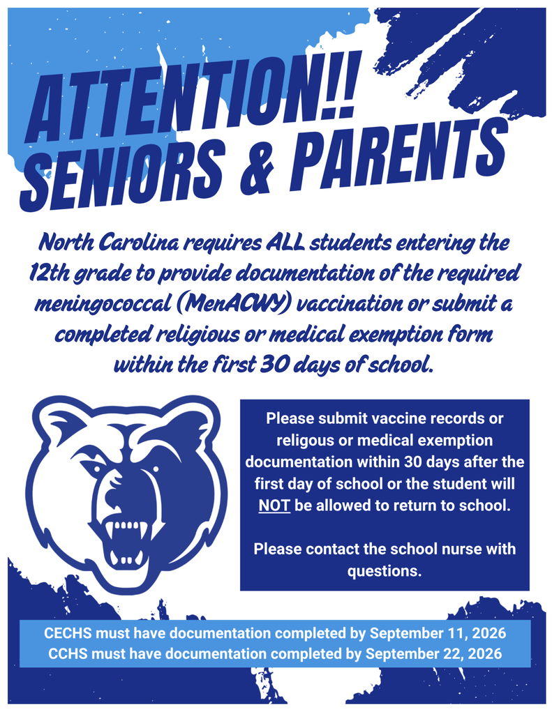  ATTENTION!! SENIORS & PARENTS  North Carolina requires ALL students entering the 12"h grade to provide documentation of the required meningococcal (MenACWY) vaccination or submit a completed religious or medical exemption form within the first 30 days of school.  Please submit vaccine records or religous or medical exemption  documentation within 30 days after the first day of school or the student will NOT be allowed to return to school.  Please contact the school nurse with questions.  CECHS must have documentation completed by September 11, 2026  CCHS must have documentation completed by September 22, 2026