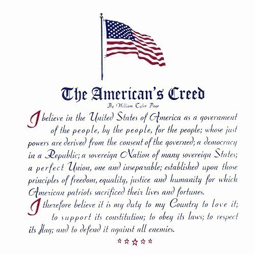 The American's Creed  I believe in the United States of America as a Government of the people, by the people, for the people; whose just powers are derived from the consent of the governed; a democracy in a republic, a sovereign Nation of many sovereign States; a perfect union, one and inseparable; established upon those principles of freedom, equality, justice, and humanity for which American patriots sacrificed their lives and fortunes.   I therefore believe it is my duty to my country to love it, to support its Constitution; to obey its laws; to respect its Flag; and to defend it against all enemies.
