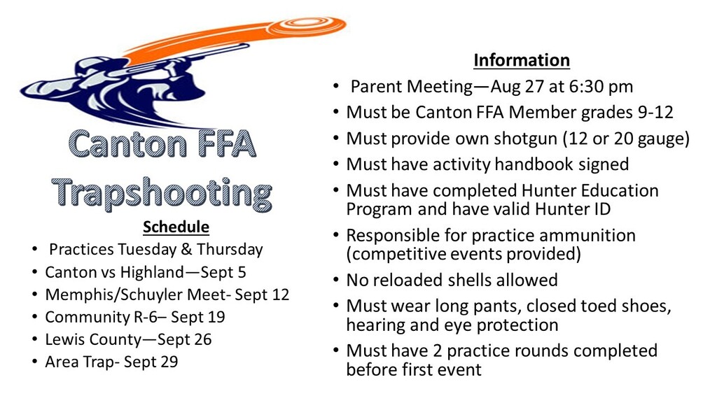 Canton FFA Trapshooting information flyer. Practices are Tuesdays and Thursdays. Meets are Sept. 5 vs. Highland, Sept. 12 at Memphis/Schuyler, Sept. 19 at Community R-6, Sept. 26 at Lewis County, and Area Trap on Sept. 29. A parent meeting will be held Aug. 27 at 6:30 p.m. Participants must be Canton FFA members in grades 9–12, provide their own 12- or 20-gauge shotgun, have a signed activity handbook, complete Hunter Education and have a valid Hunter ID. Students are responsible for practice ammunition; competition ammunition is provided. No reloaded shells are allowed. Long pants, closed-toed shoes, hearing protection, and eye protection are required. Two practice rounds must be completed before the first event.