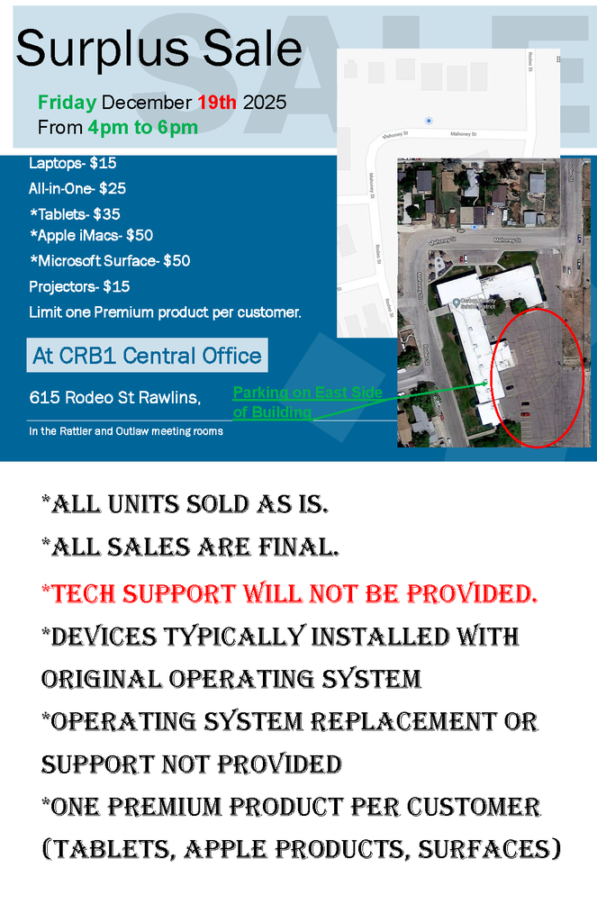Surplus Sale Friday December 19th 2025 From 4pm to 6pm Laptops- $15 All-in-One- $25 *Tablets- $35 *Apple iMacs- $50 *Microsoft Surface- $50 Projectors- $15 Limit one Premium product per customer. At CRB1 Central Office 615 Rodeo St Rawlins, Parking on East Side of Building In the Rattler and Outlaw meeting rooms *All units sold As is. *All sAles Are finAl. *tech support will not be provided. *devices typicAlly instAlled with originAl operAting system *operAting system replAcement or support not provided *one premium product per customer (tAblets, Apple products, surfAces)