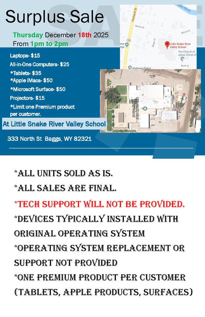 Surplus Sale Thursday December 18th 2025 From 1pm to 2pm Laptops- $15 All-in-One Computers- $25 *Tablets- $35 *Apple iMacs- $50 *Microsoft Surface- $50 Projectors- $15 *Limit one Premium product  per customer. At Little Snake River Valley School 333 North St  Baggs, WY 82321  *ALL UNITS SOLD AS IS.  *ALL SALES ARE FINAL. *TECH SUPPORT WILL NOT BE PROVIDED. *DEVICES TYPICALLY INSTALLED WITH ORIGINAL OPERATING SYSTEM  *OPERATING SYSTEM REPLACEMENT OR SUPPORT NOT PROVIDED *ONE PREMIUM PRODUCT PER CUSTOMER (TABLETS, APPLE PRODUCTS, SURFACES) 