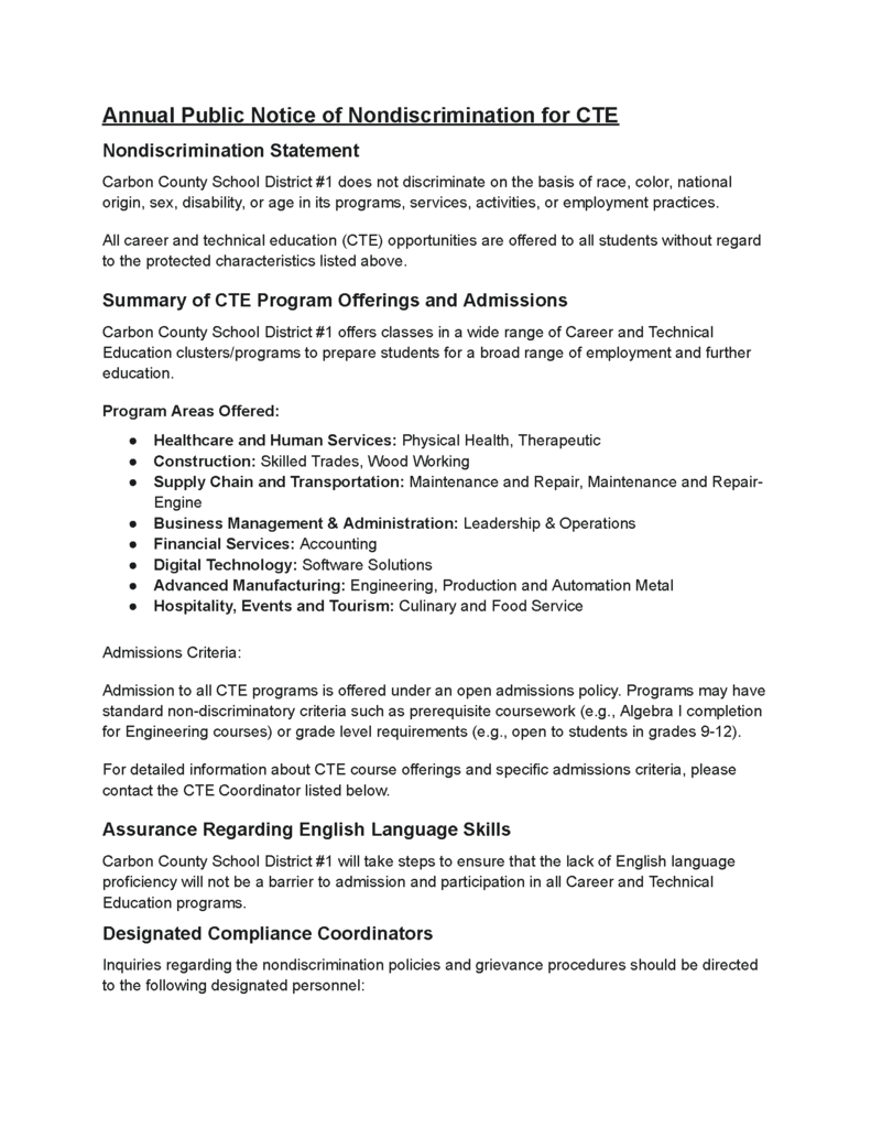 Annual Public Notice of Nondiscrimination for CTE Nondiscrimination Statement Carbon County School District #1 does not discriminate on the basis of race, color, national origin, sex, disability, or age in its programs, services, activities, or employment practices. All career and technical education (CTE) opportunities are offered to all students without regard to the protected characteristics listed above. Summary of CTE Program Offerings and Admissions Carbon County School District #1 offers classes in a wide range of Career and Technical Education clusters/programs to prepare students for a broad range of employment and further education. Program Areas Offered: Healthcare and Human Services: Physical Health, Therapeutic Construction: Skilled Trades, Wood Working Supply Chain and Transportation: Maintenance and Repair, Maintenance and Repair- Engine Business Management & Administration: Leadership & Operations Financial Services: Accounting Digital Technology: Software Solutions  Advanced Manufacturing: Engineering, Production and Automation Metal Hospitality, Events and Tourism: Culinary and Food Service Admissions Criteria: Admission to all CTE programs is offered under an open admissions policy. Programs may have standard non-discriminatory criteria such as prerequisite coursework (e.g., Algebra I completion for Engineering courses) or grade level requirements (e.g., open to students in grades 9-12). For detailed information about CTE course offerings and specific admissions criteria, please contact the CTE Coordinator listed below. Assurance Regarding English Language Skills Carbon County School District #1 will take steps to ensure that the lack of English language proficiency will not be a barrier to admission and participation in all Career and Technical Education programs. Designated Compliance Coordinators Inquiries regarding the nondiscrimination policies and grievance procedures should be directed to the following designated personnel: Role Name and/or Title Address Telephone  Number Email Address Title IX Coordinator Tanya Wall 615 Rodeo St  Rawlins, Wy 307-328-9200 twall@crb1.net Section 504 Coordinator Diane MacPherson 1401 Colorado St  Rawlins, WY 307-328-9280 dmacpherson@crb1.net District CTE Coordinator Heidi Helm 1401 Colorado St  Rawlins, WY 307-328-9280 hhelm@crb1.net