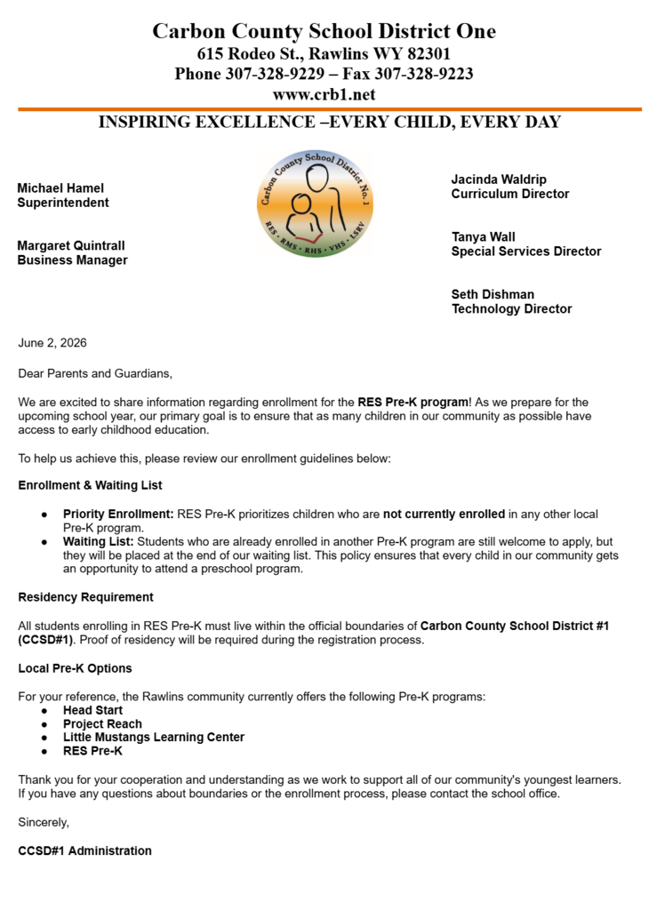 June 2, 2026 Dear Parents and Guardians, We are excited to share information regarding enrollment for the RES Pre-K program! As we prepare for the upcoming school year, our primary goal is to ensure that as many children in our community as possible have access to early childhood education. To help us achieve this, please review our enrollment guidelines below:  Enrollment & Waiting List Priority Enrollment: RES Pre-K prioritizes children who are not currently enrolled in any other local Pre-K program. Waiting List: Students who are already enrolled in another Pre-K program are still welcome to apply, but they will be placed at the end of our waiting list. This policy ensures that every child in our community gets an opportunity to attend a preschool program. Residency Requirement All students enrolling in RES Pre-K must live within the official boundaries of Carbon County School District #1 (CCSD#1). Proof of residency will be required during the registration process. Local Pre-K Options  For your reference, the Rawlins community currently offers the following Pre-K programs: Head Start Project Reach Little Mustangs Learning Center RES Pre-K Thank you for your cooperation and understanding as we work to support all of our community's youngest learners. If you have any questions about boundaries or the enrollment process, please contact the school office. Sincerely, CCSD#1 Administration