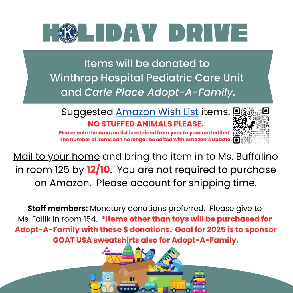 Items will be donated to Winthrop Hospital Pediatric Care Unit and Carle Place Adopt-A-Family. Suggested Amazon Wish List items. NO STUFFED ANIMALS PLEASE. Please note the amazon list is retained from year to year and edited. The number of items can no longer be edited with Amazon’s update. Mail to your home and bring the item in to Ms. Buffalino in room 125 by 12/10. You are not required to purchase on Amazon. Please account for shipping time. Staff members: Monetary donations preferred. Please give to Ms. Fallik in room 154. *Items other than toys will be purchased for Adopt-A-Family with these $ donations. Goal for 2025 is to sponsor GOAT USA sweatshirts also for Adopt-A-Family
