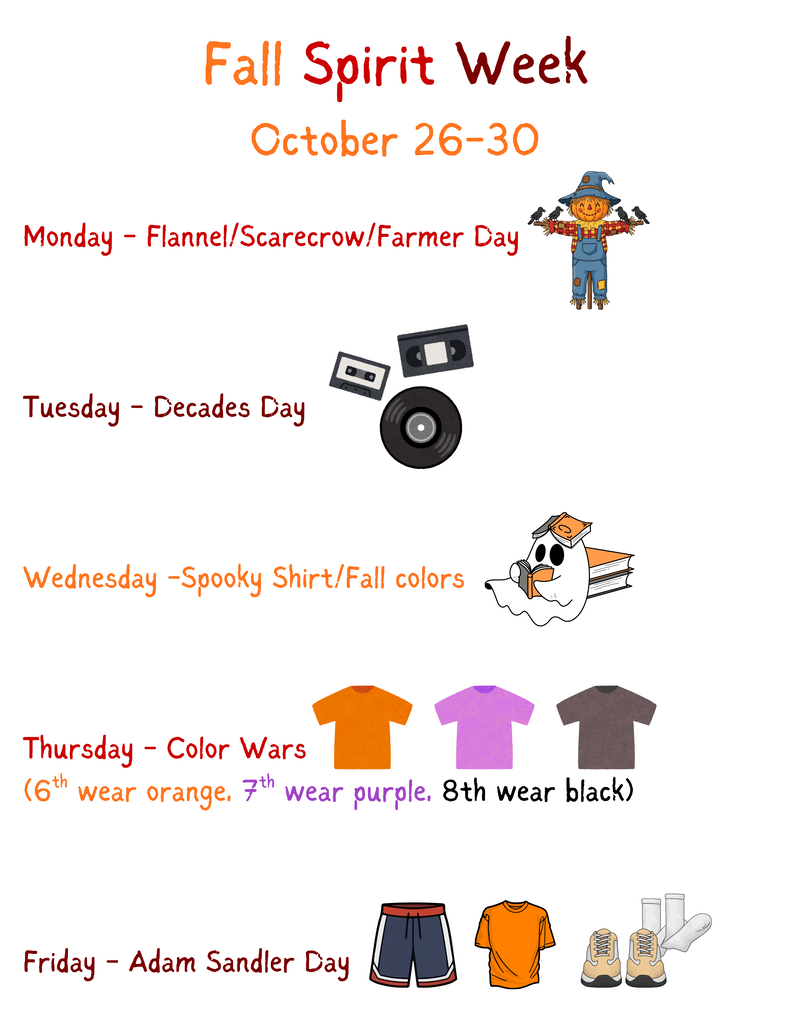 Fall Spirit Week: October 26-30; Monday - Flannel/Scarecrow/Farmer Day; Tuesday - Decades Day; Wednesday - Spooky Shirt/Fall Colors; Thursday - Color Wars (6th - orange, 7th- purple, 8th - black); Friday - Adam Sandler Day