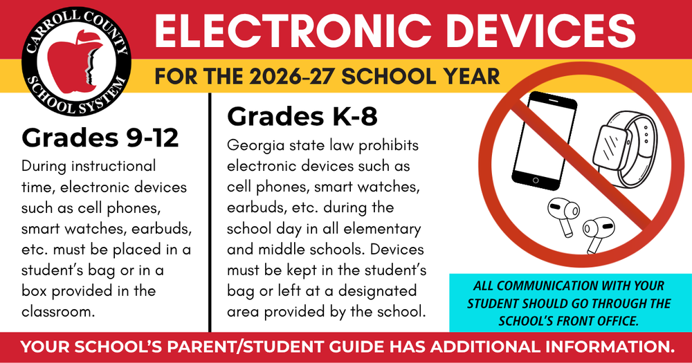 electronic device policy for 2026-27 school year Grades K-8 Georgia state law prohibits electronic devices such as cell phones, smart watches, earbuds, etc. during the school day in all elementary and middle schools. Devices must be kept in the student’s bag or left at a designated area provided by the school.. Grades 9-12 During instructional time, electronic devices such as cell phones, smart watches, earbuds, etc. must be placed in a student’s bag or in a box provided in the classroom.  your school's parent student guide has additional information. all communication with your student should go through the school's front office.