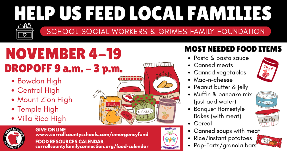 HELP US FEED LOCAL FAMILIES Pasta & pasta sauce Canned meats Canned vegetables Mac-n-cheese Peanut butter & jelly Muffin & pancake mix (just add water) Banquet Homestyle Bakes (with meat) Cereal Canned soups with meat Rice/instant potatoes Pop-Tarts/granola bars FOOD RESOURCES CALENDAR MOST NOVEMBER 4-19 NEEDED FOOD ITEMS DROPOFF 9 a.m. - 3 p.m. Bowdon High Central High Mount Zion High Temple High Villa Rica High SCHOOL SOCIAL WORKERS & GRIMES FAMILY FOUNDATION GIVE ONLINE