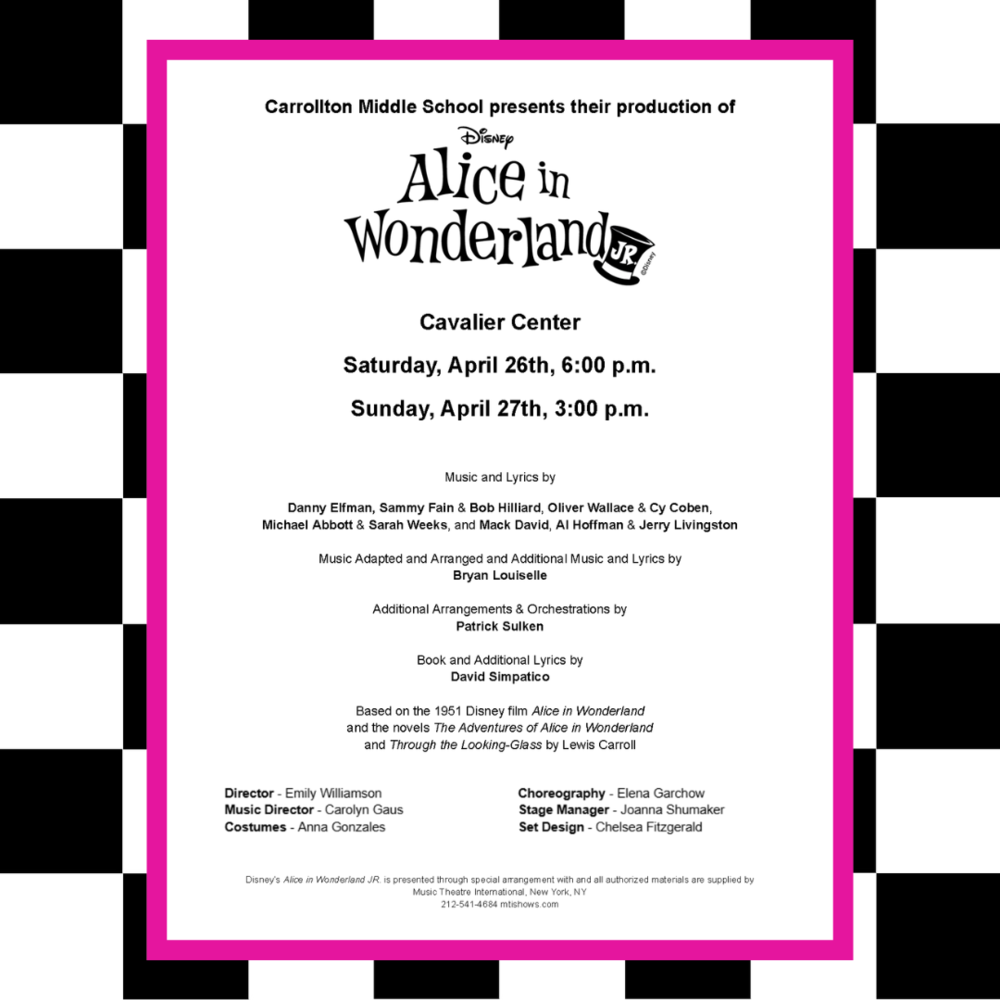 A promotional poster for Carrollton Middle School’s production of Disney's Alice in Wonderland JR. The performance will take place at the Cavalier Center on Saturday, April 26th at 6:00 p.m. and Sunday, April 27th at 3:00 p.m. The poster features a whimsical black-and-white checkerboard background with a bright pink border around the central information. Music and lyrics are credited to various composers including Danny Elfman, Sammy Fain, Bob Hilliard, and others, with adaptations by Bryan Louiselle and arrangements by Patrick Sulken. The book and additional lyrics are by David Simpatico. The production is based on the 1951 Disney film Alice in Wonderland and the novels by Lewis Carroll. Production staff includes Emily Williamson (Director), Carolyn Gaus (Music Director), Anna Gonzales (Costumes), Elena Garchow (Choreography), Joanna Shumaker (Stage Manager), and Chelsea Fitzgerald (Set Design). The performance is licensed by Music Theatre International.