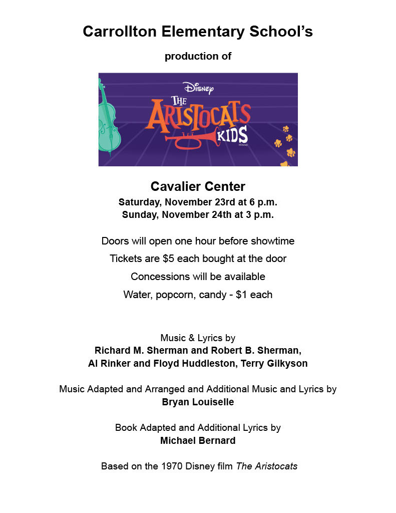 graphic that says “Carrollton Elementary School’s production of Disney’s The Aristocats Kids Cavalier Center Saturday, November 23rd at 6 p.m. Sunday, November 24th at 3 p.m. Doors will open one hour before showtime Tickets are $5 each bought at the door Concessions will be available Water, popcorn, candy- $1 each Music & Lyrics by Richard M. Sherman and Robert B. Sherman, Al Rinker and Floyd Huddleston, Terry Gilkyson Music Adapted and Arranged and Additional Music and Lyrics by Bryan Louiselle Book Adapted and Additional Lyrics by Michael Bernard Based on the 1970 Disney film The Aristocats”