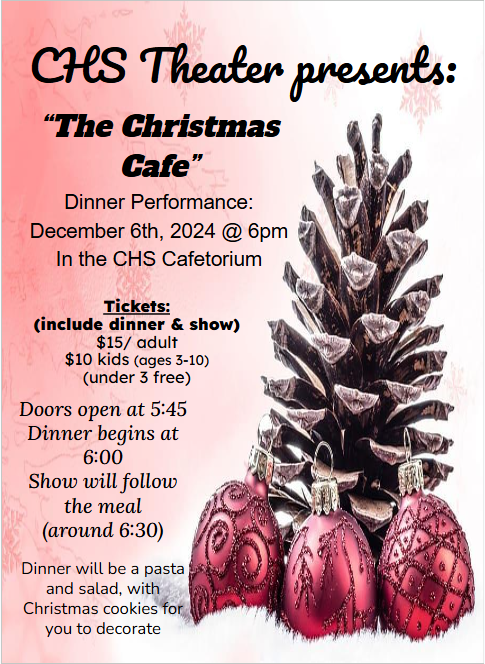 CHS Theater presents: “The Christmas cafe” dinner performance: december 6th, 2024 @ 6pm in the CHS cafetorium. Tickets: (include dinner & show) $15/adult $10 kids (age 3 - 10) (under 3 free) Doors open at 5:45pm dinner begins at 6:00 Show will follow the meal (around 6:30) Dinner will be pasta and salad, with Christmas cookies for you to decorate