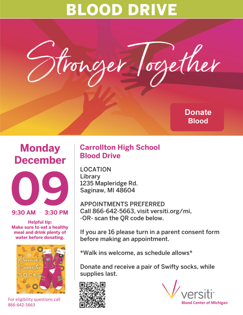 graphic that says "Blood Drive Stronger Together Donate Blood Monday December 09, 9:30am - 3:30pm. Carrollton High School Blood Drive Location Library 1235 Mapleridge Rd, Saginaw, MI 48604. Appointments preferred. Call 866-642-5663, visit verisit.org/mi, OR scan the QR code below. If you are 16 please turn in a parent consent form before making an appointment. Walk in welcome as schedule allows. Donate and receive a pair of Swiftly socks, while supplies last.”