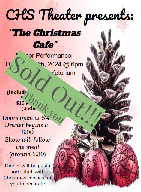 SOLD OUT Thank you! CHS Theater presents: “The Christmas cafe” dinner performance: december 6th, 2024 @ 6pm in the CHS cafetorium. Tickets: (include dinner & show) $15/adult $10 kids (age 3 - 10) (under 3 free) Doors open at 5:45pm dinner begins at 6:00 Show will follow the meal (around 6:30) Dinner will be pasta and salad, with Christmas cookies for you to decorate