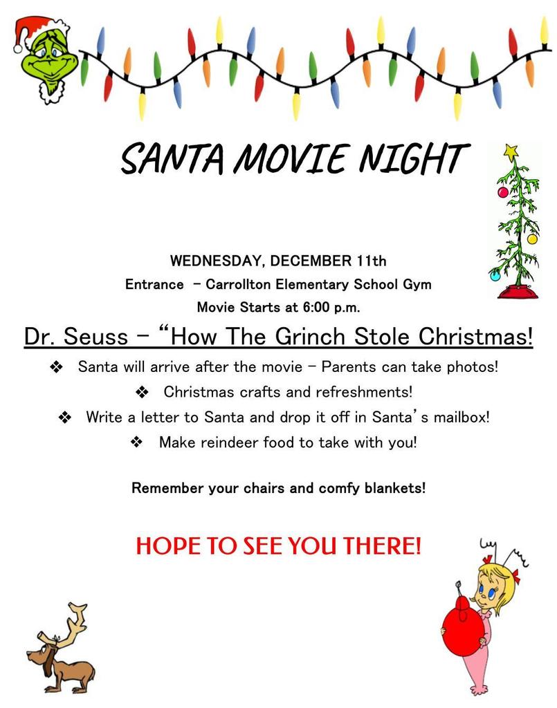 graphic with Grinch images that says “SANTA MOVIE NIGHT WEDNESDAY, DECEMBER 11th Entrance - Carrollton Elementary School Gym Movie Starts at 6:00 p.m. Dr. Seuss - “How The Grinch Stole Christmas! Santa will arrive after the movie - Parents can take photos! Christmas crafts and refreshments! Write a letter to Santa and drop it off in Santa’s mailbox! Make reindeer food to take with you! Remember your chairs and comfy blankets! HOPE TO SEE YOU THERE!