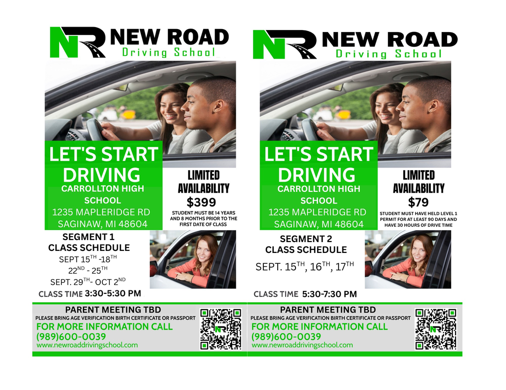  Side-by-side flyers for New Road Driving School promoting Segment 1 and Segment 2 driving courses at Carrollton High School, located at 1235 Mapleridge Rd, Saginaw, MI 48604. Left flyer (Segment 1): Title: "Let's Start Driving"   Class schedule: September 15–18, 22–25, and September 29–October 2   Class time: 3:30–5:30 PM   Cost: $399   Requirements: Student must be 14 years and 8 months prior to the first class   Note: Limited availability   Includes image of teens in a car and a woman in a driver's seat   Contact info: Call (989) 600-0039 or visit www.newroaddrivingschool.com   Parent meeting: TBD; age verification (birth certificate or passport) required   Right flyer (Segment 2): Title: "Let's Start Driving"   Class schedule: September 15, 16, and 17   Class time: 5:30–7:30 PM   Cost: $79   Requirements: Must have held a Level 1 permit for at least 90 days and have 30 hours of drive time   Note: Limited availability   Includes same car image and photo of woman in driver’s seat   Contact info: Same as Segment 1   Parent meeting: TBD; age verification required   Both flyers feature QR codes and New Road Driving School logo with green and black text.