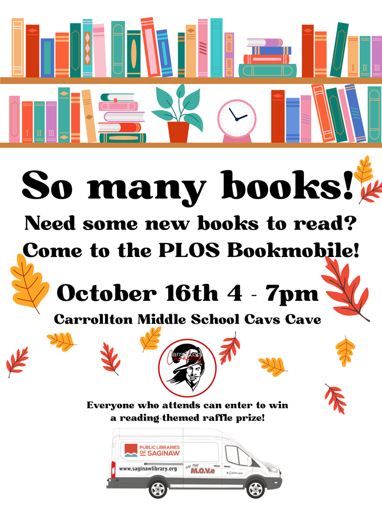 Flyer with colorful books and fall leaves promoting the Public Libraries of Saginaw Bookmobile visit. The top shows a bookshelf filled with bright books, a potted plant, and a clock. Large bold text reads: “So many books! Need some new books to read? Come to the PLOS Bookmobile!” Event details: October 16th, 4–7pm Carrollton Middle School Cavs Cave A red and black Carrollton Cavaliers logo appears in the center. Beneath it, smaller text says: “Everyone who attends can enter to win a reading-themed raffle prize!” At the bottom, there’s an image of the white Public Libraries of Saginaw Bookmobile van labeled “On the M.O.V.E.” with the website www.saginawlibrary.org . The background is white with scattered red, orange, and yellow autumn leaves.