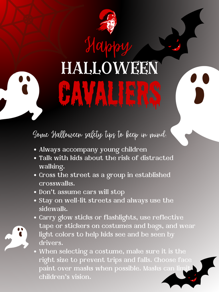 graphic with ghosts and bats that says “ Happy Halloween cavaliers Some Halloween safety tips to keep in mind: Always accompany young children Talk with kids about the risk of distracted walking. Cross the street as a group in established crosswalks. Don't assume cars will stop Stay on well-lit streets and always use the sidewalk. Carry glow sticks or flashlights, use reflective tape or stickers on costumes and bags, and wear light colors to help kids see and be seen by drivers. When selecting a costume, make sure it is the right size to prevent trips and falls. Choose face paint over masks when possible. Masks can limit children’s vision.”