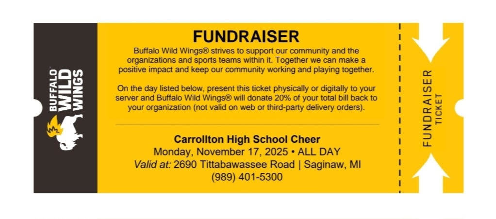 Alt text: *Digital flyer for a Buffalo Wild Wings fundraiser supporting Carrollton High School Cheer. The ticket is bright yellow with the Buffalo Wild Wings logo featuring a white buffalo with wings on the left side. The main text reads: “FUNDRAISER — Buffalo Wild Wings strives to support our community and the organizations and sports teams within it. Together we can make a positive impact and keep our community working and playing together. On the day listed below, present this ticket physically or digitally to your server and Buffalo Wild Wings will donate 20% of your total bill back to your organization (not valid on web or third-party delivery orders).” Details below read: Carrollton High School Cheer Monday, November 17, 2025 – ALL DAY Valid at: 2690 Tittabawassee Road | Saginaw, MI (989) 401-5300 The right side has a perforated edge labeled “Fundraiser Ticket.”