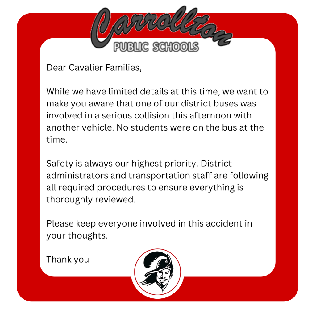 A Carrollton Public Schools announcement displayed on a white background framed by a thick red border with rounded corners. At the top is the Carrollton Public Schools logo, and at the bottom is the district’s Cavalier mascot logo. The message reads: “Dear Cavalier Families, While we have limited details at this time, we want to make you aware that one of our district buses was involved in a serious collision this afternoon with another vehicle. No students were on the bus at the time. Safety is always our highest priority. District administrators and transportation staff are following all required procedures to ensure everything is thoroughly reviewed. Please keep everyone involved in this accident in your thoughts. Thank you.”