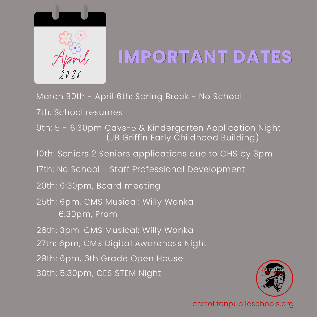Graphic titled “Important Dates” for April 2026 with a small calendar icon decorated with flowers. The graphic lists school events and dates: March 30th–April 6th Spring Break (No School), April 7th School resumes, April 9th Cavs-5 and Kindergarten Application Night at JB Griffin Early Childhood Building from 5–6:30pm, April 10th Seniors 2 Seniors applications due to CHS by 3pm, April 17th No School for Staff Professional Development, April 20th Board Meeting at 6:30pm, April 25th CMS Musical Willy Wonka at 6pm and Prom at 6:30pm, April 26th CMS Musical Willy Wonka at 3pm, April 27th CMS Digital Awareness Night at 6pm, April 29th 6th Grade Open House at 6pm, and April 30th CES STEM Night at 5:30pm. Carrollton Public Schools logo and website are shown at the bottom.