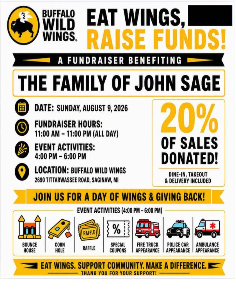 Flyer for a Buffalo Wild Wings fundraiser benefiting the family of John Sage. The event will take place on Sunday, August 9, 2026, at Buffalo Wild Wings, 2690 Tittabawassee Road in Saginaw, Michigan. Twenty percent of sales from dine-in, takeout, and delivery orders will be donated to the family. Fundraiser hours are 11:00 a.m. to 11:00 p.m., with family activities from 4:00–6:00 p.m. Activities include a bounce house, cornhole, raffle, special coupons, and appearances by a fire truck, police car, and ambulance. The flyer encourages the community to "Join us for a day of wings & giving back!" and closes with the message, "Eat Wings. Support Community. Make a Difference. Thank you for your support!"