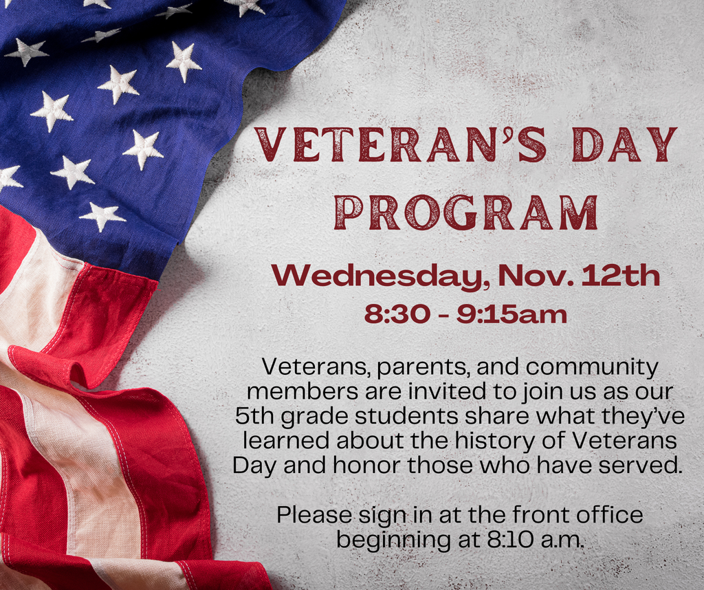 Veteran's Day Program Wednesday, November 12 8:30am to 9:15am.  Veterans, parents, and community members are invited to join us as our 5th grade students share what they've learned about the history of Veterans day as we honor those who have served.  Parents may sign in at the front office beginning at 8:10am.  