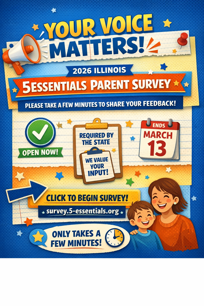 Alt Text:  A colorful promotional graphic encouraging families to complete the 2026 Illinois 5Essentials Parent Survey. Large bold text at the top reads “Your Voice Matters!” followed by “2026 Illinois 5Essentials Parent Survey.” The design includes a megaphone icon, stars, and bright blue and orange school-themed colors. A green checkmark with the words “Open Now!” appears on the left. In the center, a clipboard graphic reads “Required by the State” and “We Value Your Input!” A calendar icon on the right shows the deadline “Ends March 13.” At the bottom, bold text says “Click to Begin Survey!” with the website survey.5-essentials.org, and a reminder that it “Only Takes a Few Minutes!” A smiling parent and child illustration appears in the lower corner.
