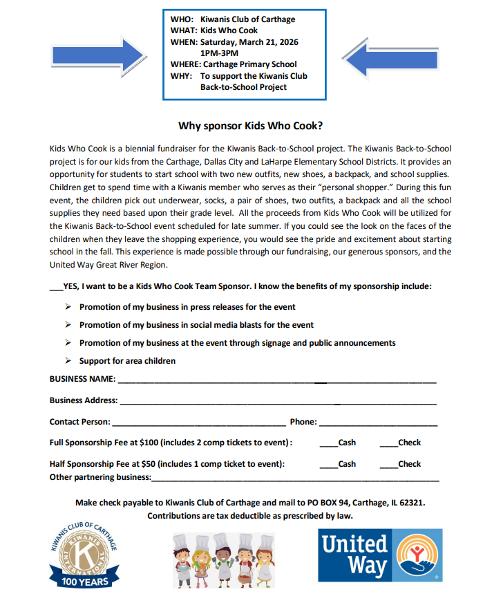 **Alt Text (Accessible Description):** Flyer for the **Kiwanis Club of Carthage “Kids Who Cook” sponsorship opportunity**. At the top of the flyer is a box with event details: * **Who:** Kiwanis Club of Carthage * **What:** Kids Who Cook * **When:** Saturday, March 21, 2026, from 1:00–3:00 PM * **Where:** Carthage Primary School * **Why:** To support the Kiwanis Club Back-to-School Project. Below, a section titled **“Why sponsor Kids Who Cook?”** explains that Kids Who Cook is a biennial fundraiser supporting the Kiwanis Back-to-School Project, which helps children from the Carthage, Dallas City, and LaHarpe elementary school districts start the school year with new outfits, shoes, backpacks, and school supplies. Children shop with a Kiwanis member acting as their “personal shopper.” Funds raised support the late-summer Back-to-School event that provides these essentials to students. The flyer invites businesses to become sponsors and lists benefits such as promotion in press releases, social media promotion, recognition at the event through signage and announcements, and support for area children. A sponsorship form section includes lines for **business name, business address, contact person, and phone number**. Sponsorship options include **$100 full sponsorship (includes two event tickets)** or **$50 half sponsorship (includes one ticket)**, with options for cash or check and space to list another partnering business. At the bottom, instructions say to **make checks payable to the Kiwanis Club of Carthage and mail to PO Box 94, Carthage, IL 62321**, and that contributions are tax deductible as allowed by law. Logos for the **Kiwanis Club of Carthage 100 Years**, a group of illustrated children cooking, and the **United Way** appear at the bottom of the flyer.