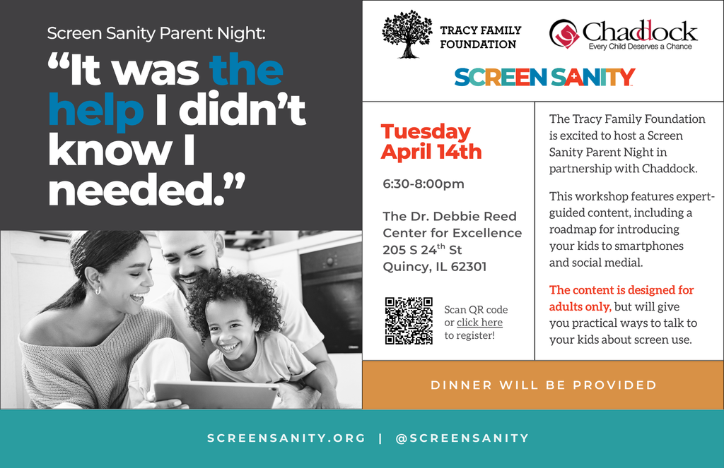 Flyer for “Screen Sanity Parent Night” with the headline: “It was the help I didn’t know I needed.” Includes an image of a family using a tablet together.  Event details: Tuesday, April 14th, 6:30–8:00 PM at the Dr. Debbie Reed Center for Excellence, 205 S 24th St, Quincy, Illinois. Hosted by the Tracy Family Foundation and Chaddock.  Workshop provides guidance for parents on introducing kids to smartphones and social media. Adults only. Dinner provided. QR code included for registration. Website listed as screensanity.org.