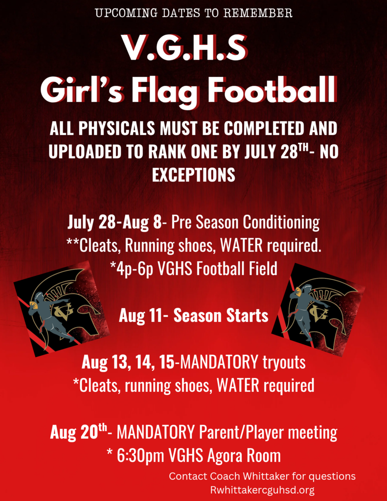 Flag Football Pre-Season Conditioning = Jul 28-Aug 8 @ 4-6 PM Season Starts = Aug 11 Mandatory Tryouts = Aug 13, 14, 15 Mandatory Parent/Player Meeting = Aug 20 @ 6:30 PM Questions? Coach Whittaker at rwhittaker@cguhsd.org