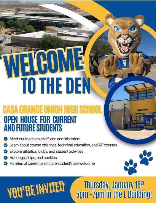 YOU’RE INVITED TO THE DEN! 🐾 Casa Grande Union High School is excited to welcome current and future students and their families to our Open House! 📅 Thursday, January 15 ⏰ 5:00–7:00 PM 📍 L Building Come meet our teachers, staff, and administrators, learn about our course offerings, CTE programs, and AP classes, and explore everything CGUHS has to offer—from athletics and clubs to student activities. 🌭 Plus, enjoy hot dogs, chips, and cookies while you’re here! Whether you’re already part of the Cougar family or considering joining us, we can’t wait to see you. Welcome to the Den! 💙💛🐾