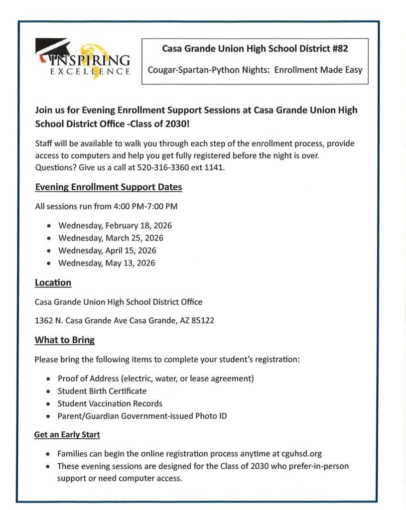 🎓✨ Class of 2030 – Enrollment Made Easy! ✨🎓  Casa Grande Union High School District #82 invites incoming freshmen families to our Cougar–Spartan–Python Nights for evening enrollment support!  🗓 Evening Support Dates (4:00–7:00 PM): • Wednesday, February 18, 2026 • Wednesday, March 25, 2026 • Wednesday, April 15, 2026 • Wednesday, May 13, 2026  📍 Location: District Office 1362 N. Casa Grande Ave, Casa Grande, AZ  Our team will walk you through each step of the enrollment process, provide computer access, and help get your student fully registered before the night is over!  📌 What to Bring: ✔ Proof of address ✔ Student birth certificate ✔ Vaccination records ✔ Parent/Guardian photo ID  💻 Families can also begin registration anytime at cguhsd.org.  Questions? Call 520-316-3360 ext. 1141.  We look forward to welcoming the Class of 2030! 🎉