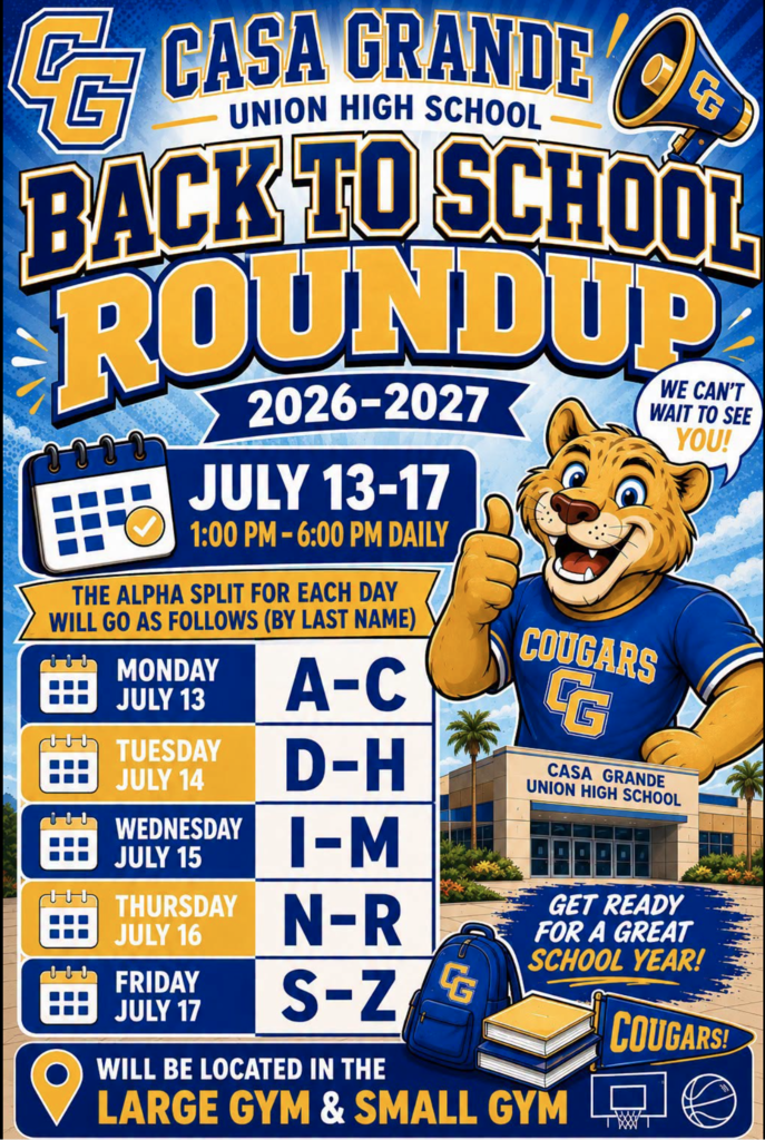 Attention Cougars! 🐾💙💛 Back to School Roundup for the 2026–2027 school year is coming July 13–17 from 1:00–6:00 p.m. daily at Casa Grande Union High School! Student Roundup is an exciting opportunity for students to receive their school ID, pick up their laptop, and learn about the many programs, activities, and opportunities available at their schools. Online Registration must be completed before attending Student Roundup. All new and returning students in the Casa Grande Union High School District are required to complete their online registration each year. Students with incomplete online registrations may experience longer wait times or be unable to fully participate in Student Roundup activities. To help make the process smoother, students should attend on the day assigned to their last name: 🔹 July 13: A–C 🔹 July 14: D–H 🔹 July 15: I–M 🔹 July 16: N–R 🔹 July 17: S–Z 📍 Roundup will take place in the Large Gym and Small Gym. We can't wait to welcome our new and returning Cougars and get ready for another great school year!