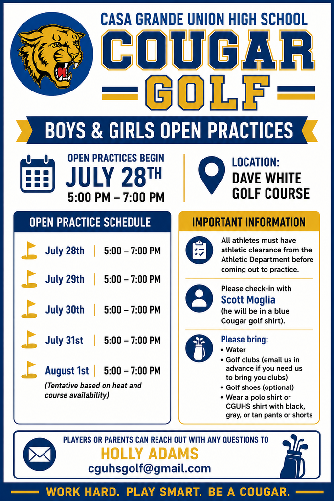 Casa Grande Union High School Boys & Girls Golf Open Practices ⛳ Interested in joining Cougar Golf this season? Open practices begin Monday, July 28, and all interested boys and girls are welcome! 📍 Location: Dave White Golf Course 🕔 Time: 5:00–7:00 PM Practice Schedule ⛳ July 28 | 5:00–7:00 PM ⛳ July 29 | 5:00–7:00 PM ⛳ July 30 | 5:00–7:00 PM ⛳ July 31 | 5:00–7:00 PM ⛳ August 1 | 5:00–7:00 PM (Tentative based on heat and course availability) 📌 Important Information: ✅ All athletes must have athletic clearance completed through the Athletic Department before attending practice. ✅ Check in with Coach Scott Moglia, who will be wearing a blue Cougar golf shirt. ✅ Please bring: Water Golf clubs (email ahead of time if you need clubs provided) Golf shoes (optional) A polo shirt or CGUHS shirt with black, gray, or tan pants/shorts 📧 Questions? Contact Holly Adams at cguhsgolf@gmail.com. We can't wait to see you on the course! 💙⛳