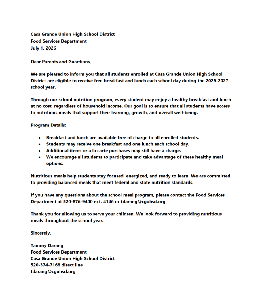 🍎 Good News, CGUHSD Families! 🍎  We're excited to share that all students enrolled in Casa Grande Union High School District are eligible to receive FREE breakfast and lunch every school day during the 2026–2027 school year!  Nutritious meals help students stay focused, energized, and ready to learn. Every enrolled student can enjoy one free breakfast and one free lunch each school day, regardless of household income.  Please note: Additional à la carte items or extra meals may have an additional charge.  If you have questions about the school meal program, please contact the CGUHSD Food Services Department.